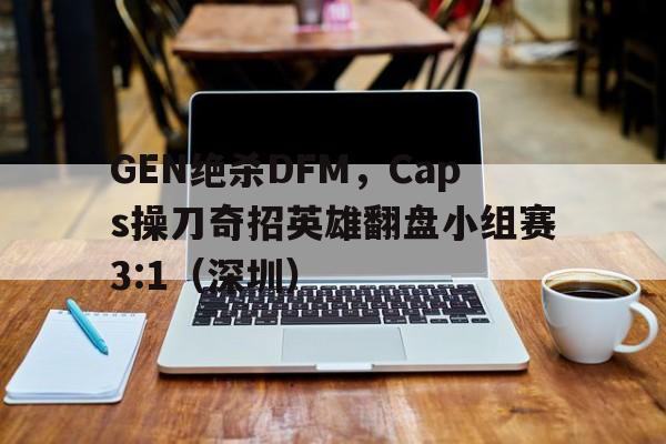 开云体育入口-GEN绝杀DFM，Caps操刀奇招英雄翻盘小组赛3:1（深圳）